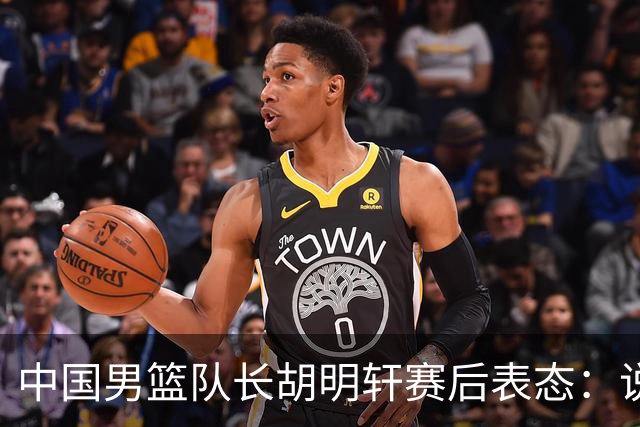 中国男篮队长胡明轩赛后表态：说白了，我们没对方敢拼