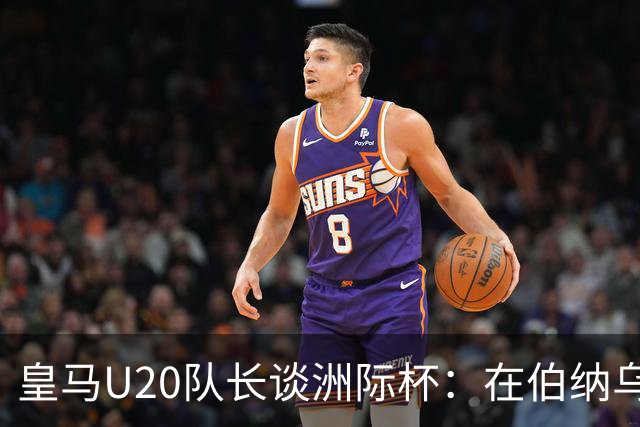 皇马U20队长谈洲际杯：在伯纳乌踢球是巨大荣幸 一直模仿莫德里奇